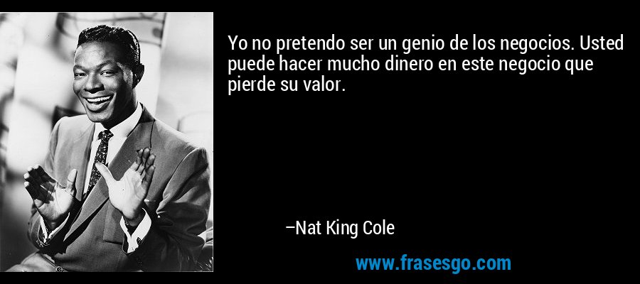 Yo no pretendo ser un genio de los negocios. Usted puede hacer mucho dinero en este negocio que pierde su valor. – Nat King Cole