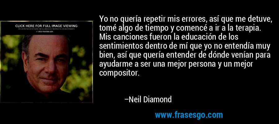 Yo no quería repetir mis errores, así que me detuve, tomé algo de tiempo y comencé a ir a la terapia. Mis canciones fueron la educación de los sentimientos dentro de mí que yo no entendía muy bien, así que quería entender de dónde venían para ayudarme a ser una mejor persona y un mejor compositor. – Neil Diamond