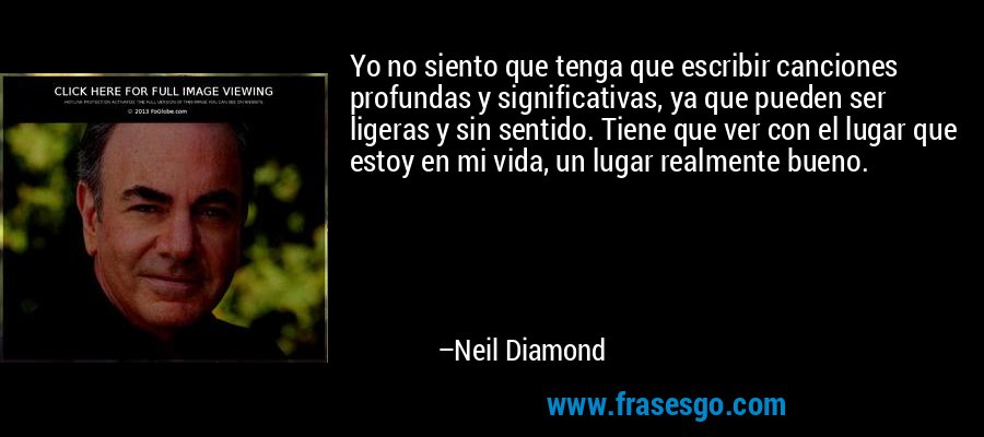 Yo no siento que tenga que escribir canciones profundas y significativas, ya que pueden ser ligeras y sin sentido. Tiene que ver con el lugar que estoy en mi vida, un lugar realmente bueno. – Neil Diamond