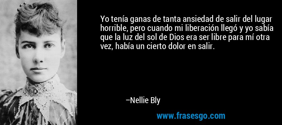 Yo tenía ganas de tanta ansiedad de salir del lugar horrible, pero cuando mi liberación llegó y yo sabía que la luz del sol de Dios era ser libre para mí otra vez, había un cierto dolor en salir. – Nellie Bly