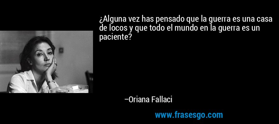 ¿Alguna vez has pensado que la guerra es una casa de locos y que todo el mundo en la guerra es un paciente? – Oriana Fallaci