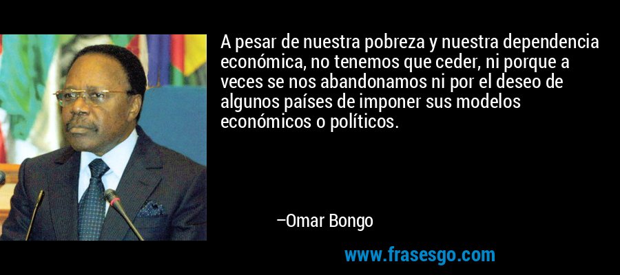 A pesar de nuestra pobreza y nuestra dependencia económica, no tenemos que ceder, ni porque a veces se nos abandonamos ni por el deseo de algunos países de imponer sus modelos económicos o políticos. – Omar Bongo
