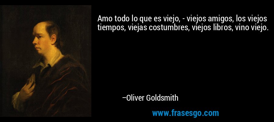 Amo todo lo que es viejo, - viejos amigos, los viejos tiempos, viejas costumbres, viejos libros, vino viejo. – Oliver Goldsmith