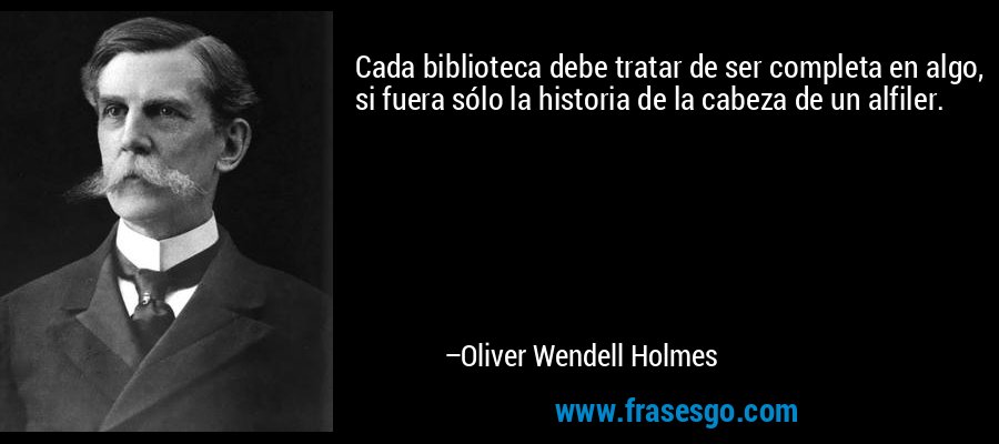 Cada biblioteca debe tratar de ser completa en algo, si fuera sólo la historia de la cabeza de un alfiler. – Oliver Wendell Holmes