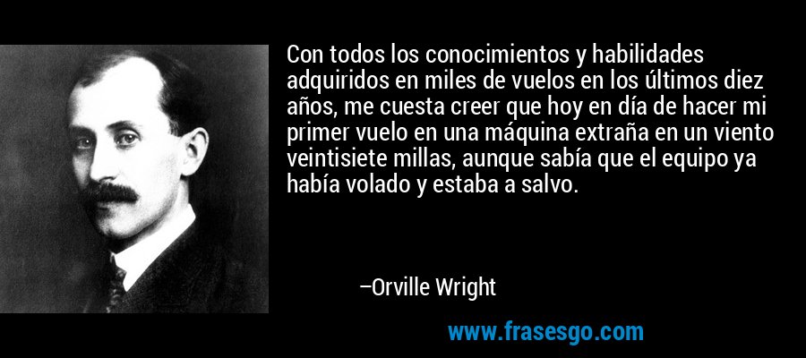 Con todos los conocimientos y habilidades adquiridos en miles de vuelos en los últimos diez años, me cuesta creer que hoy en día de hacer mi primer vuelo en una máquina extraña en un viento veintisiete millas, aunque sabía que el equipo ya había volado y estaba a salvo. – Orville Wright