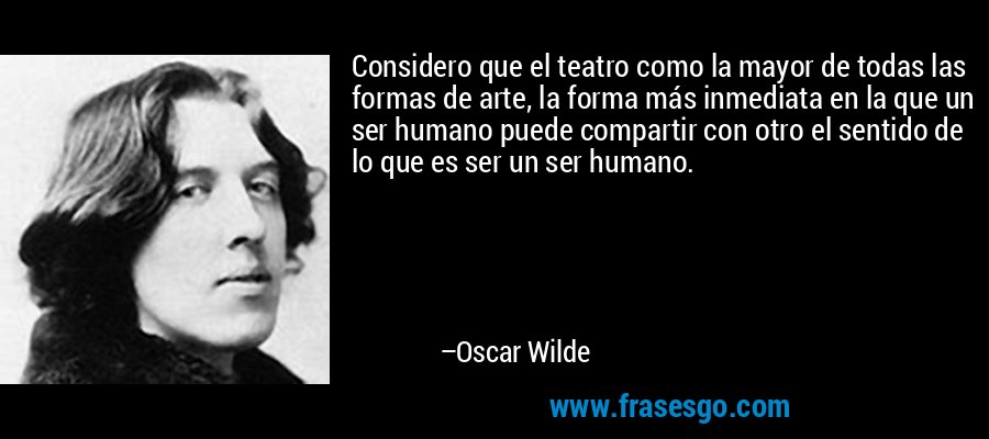 Considero que el teatro como la mayor de todas las formas de arte, la forma más inmediata en la que un ser humano puede compartir con otro el sentido de lo que es ser un ser humano. – Oscar Wilde