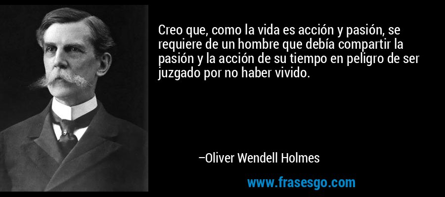 Creo que, como la vida es acción y pasión, se requiere de un hombre que debía compartir la pasión y la acción de su tiempo en peligro de ser juzgado por no haber vivido. – Oliver Wendell Holmes