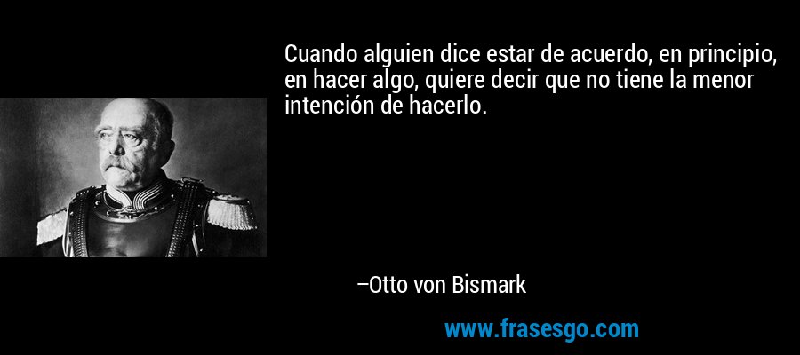 Cuando alguien dice estar de acuerdo, en principio, en hacer algo, quiere decir que no tiene la menor intención de hacerlo. – Otto von Bismark