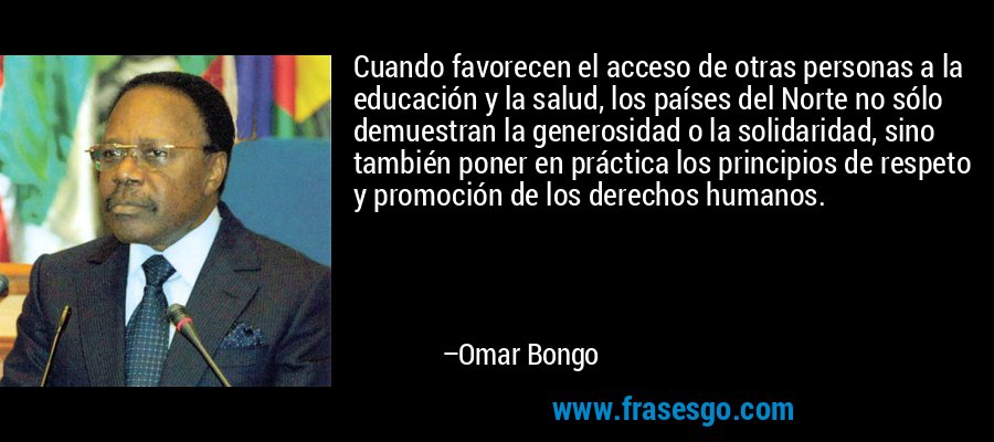 Cuando favorecen el acceso de otras personas a la educación y la salud, los países del Norte no sólo demuestran la generosidad o la solidaridad, sino también poner en práctica los principios de respeto y promoción de los derechos humanos. – Omar Bongo