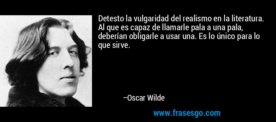 Detesto la vulgaridad del realismo en la literatura. Al que es capaz de llamarle pala a una pala, deberían obligarle a usar una. Es lo único para lo que sirve. – Oscar Wilde