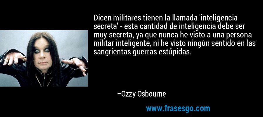 Dicen militares tienen la llamada 'inteligencia secreta' - esta cantidad de inteligencia debe ser muy secreta, ya que nunca he visto a una persona militar inteligente, ni he visto ningún sentido en las sangrientas guerras estúpidas. – Ozzy Osbourne