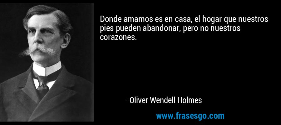 Donde amamos es en casa, el hogar que nuestros pies pueden abandonar, pero no nuestros corazones. – Oliver Wendell Holmes