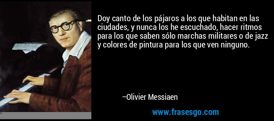 Doy canto de los pájaros a los que habitan en las ciudades, y nunca los he escuchado, hacer ritmos para los que saben sólo marchas militares o de jazz y colores de pintura para los que ven ninguno. – Olivier Messiaen