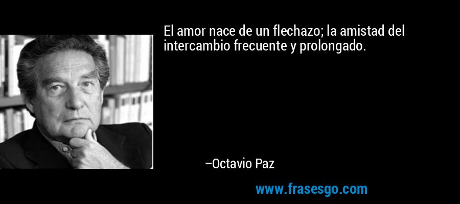 El amor nace de un flechazo; la amistad del intercambio frecuente y prolongado. – Octavio Paz