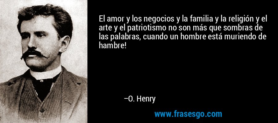 El amor y los negocios y la familia y la religión y el arte y el patriotismo no son más que sombras de las palabras, cuando un hombre está muriendo de hambre! – O. Henry