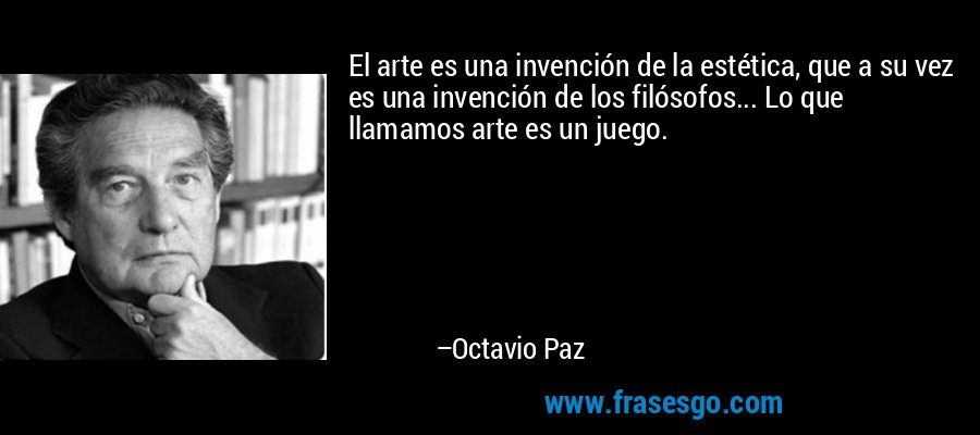El arte es una invención de la estética, que a su vez es una invención de los filósofos... Lo que llamamos arte es un juego. – Octavio Paz