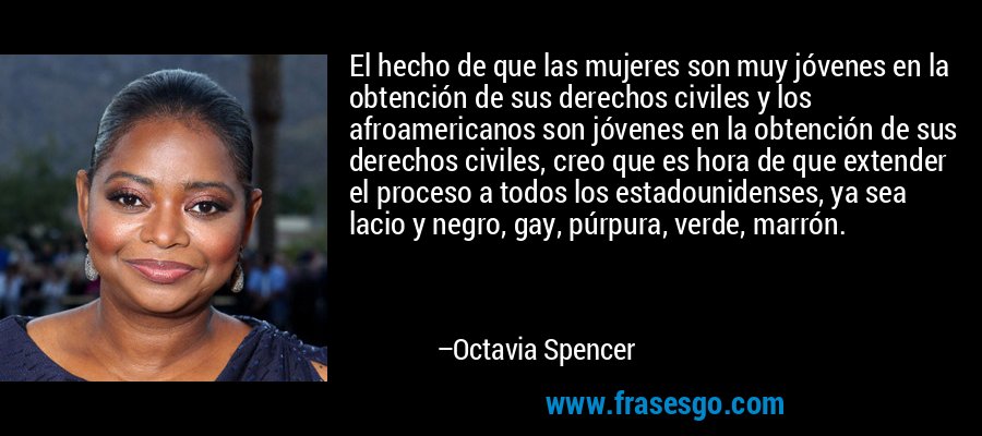 El hecho de que las mujeres son muy jóvenes en la obtención de sus derechos civiles y los afroamericanos son jóvenes en la obtención de sus derechos civiles, creo que es hora de que extender el proceso a todos los estadounidenses, ya sea lacio y negro, gay, púrpura, verde, marrón. – Octavia Spencer