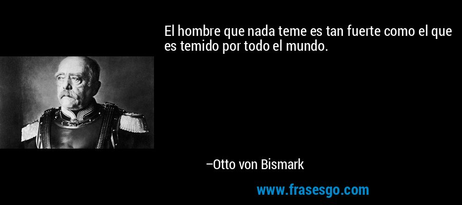 El hombre que nada teme es tan fuerte como el que es temido por todo el mundo. – Otto von Bismark