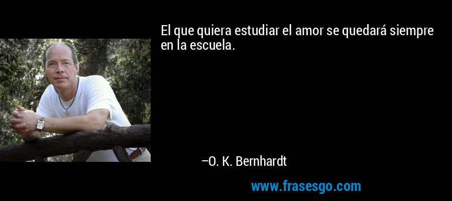 El que quiera estudiar el amor se quedará siempre en la escuela. – O. K. Bernhardt