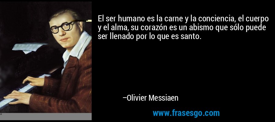 El ser humano es la carne y la conciencia, el cuerpo y el alma, su corazón es un abismo que sólo puede ser llenado por lo que es santo. – Olivier Messiaen