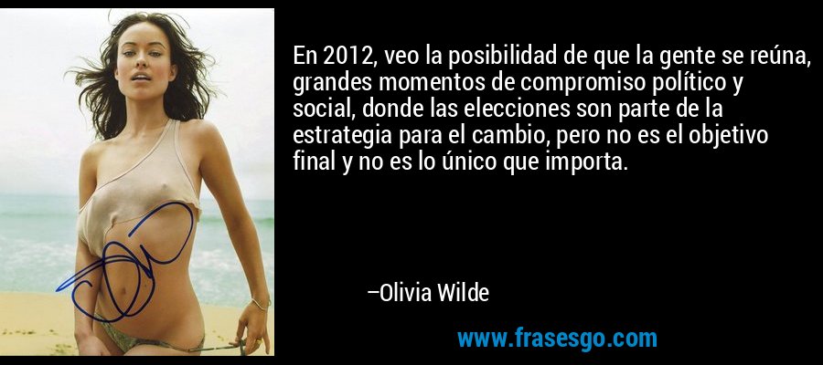 En 2012, veo la posibilidad de que la gente se reúna, grandes momentos de compromiso político y social, donde las elecciones son parte de la estrategia para el cambio, pero no es el objetivo final y no es lo único que importa. – Olivia Wilde