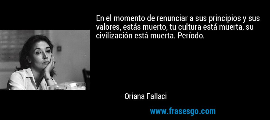 En el momento de renunciar a sus principios y sus valores, estás muerto, tu cultura está muerta, su civilización está muerta. Período. – Oriana Fallaci