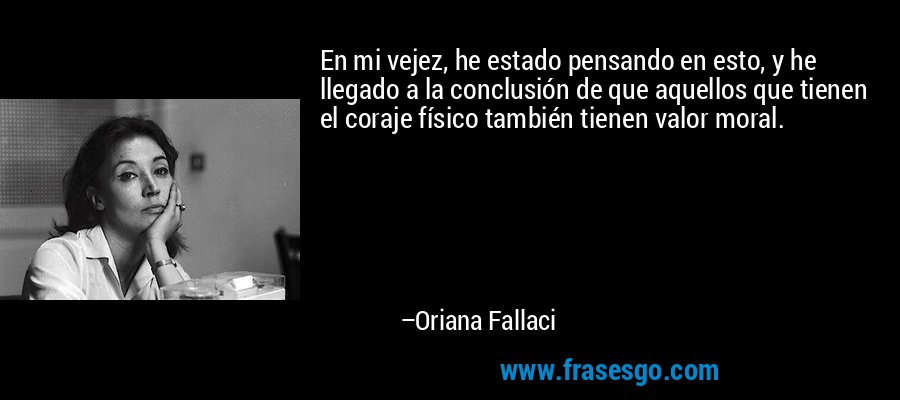 En mi vejez, he estado pensando en esto, y he llegado a la conclusión de que aquellos que tienen el coraje físico también tienen valor moral. – Oriana Fallaci