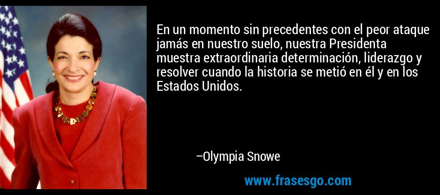 En un momento sin precedentes con el peor ataque jamás en nuestro suelo, nuestra Presidenta muestra extraordinaria determinación, liderazgo y resolver cuando la historia se metió en él y en los Estados Unidos. – Olympia Snowe
