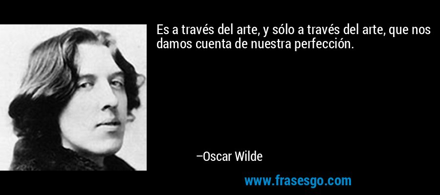 Es a través del arte, y sólo a través del arte, que nos damos cuenta de nuestra perfección. – Oscar Wilde