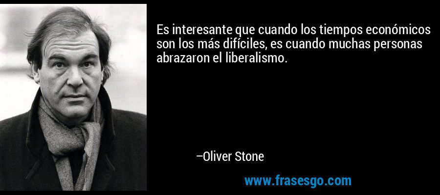 Es interesante que cuando los tiempos económicos son los más difíciles, es cuando muchas personas abrazaron el liberalismo. – Oliver Stone