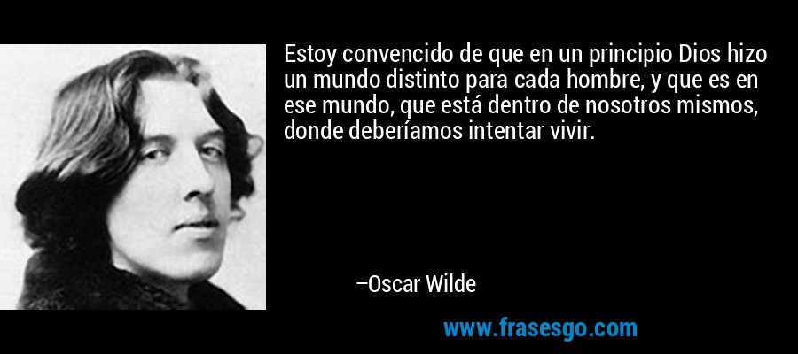 Estoy convencido de que en un principio Dios hizo un mundo distinto para cada hombre, y que es en ese mundo, que está dentro de nosotros mismos, donde deberíamos intentar vivir. – Oscar Wilde