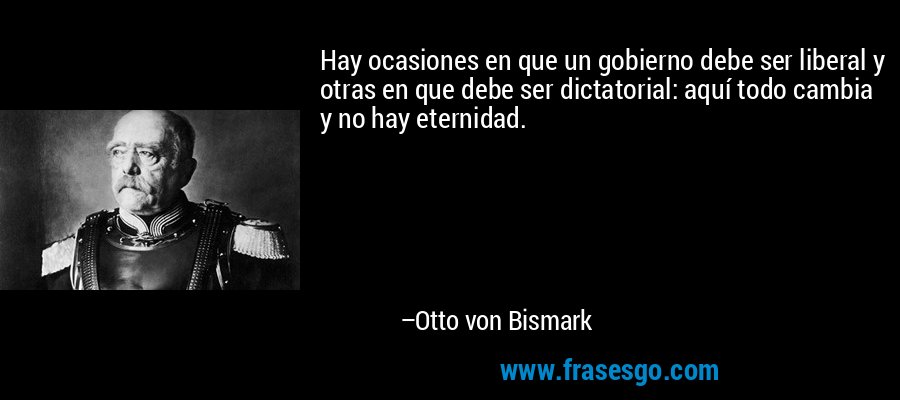 Hay ocasiones en que un gobierno debe ser liberal y otras en que debe ser dictatorial: aquí todo cambia y no hay eternidad. – Otto von Bismark