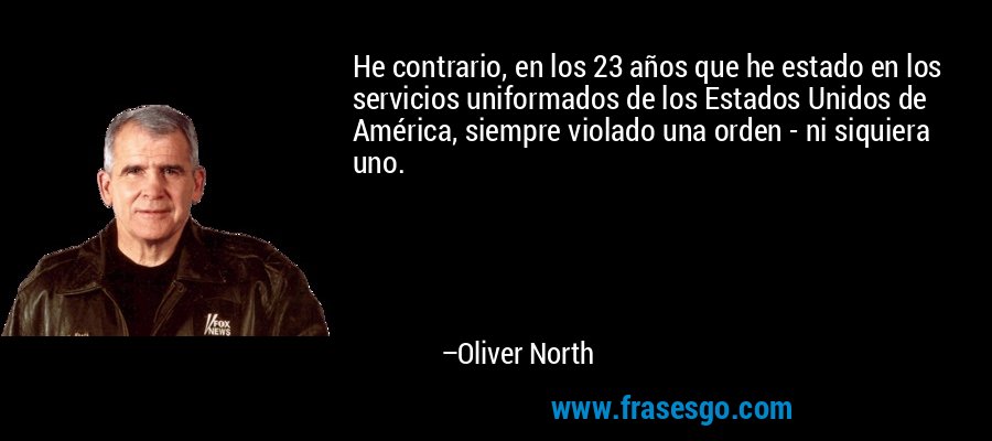 He contrario, en los 23 años que he estado en los servicios uniformados de los Estados Unidos de América, siempre violado una orden - ni siquiera uno. – Oliver North