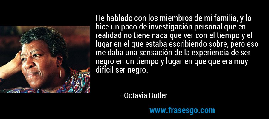 He hablado con los miembros de mi familia, y lo hice un poco de investigación personal que en realidad no tiene nada que ver con el tiempo y el lugar en el que estaba escribiendo sobre, pero eso me daba una sensación de la experiencia de ser negro en un tiempo y lugar en que que era muy difícil ser negro. – Octavia Butler