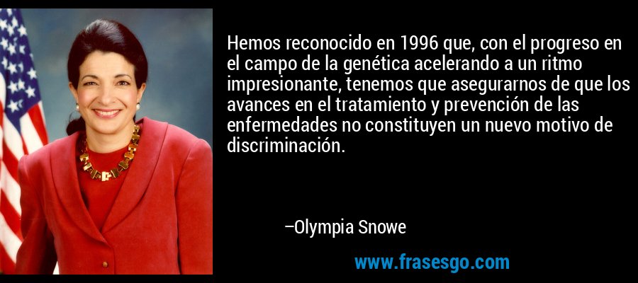 Hemos reconocido en 1996 que, con el progreso en el campo de la genética acelerando a un ritmo impresionante, tenemos que asegurarnos de que los avances en el tratamiento y prevención de las enfermedades no constituyen un nuevo motivo de discriminación. – Olympia Snowe