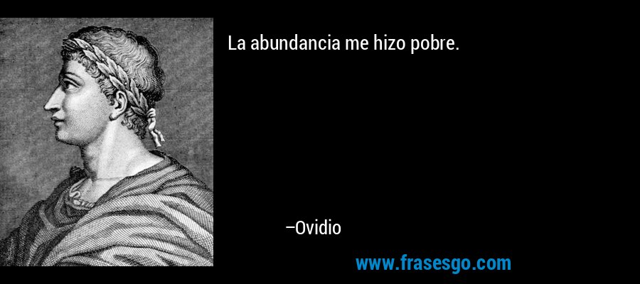 La abundancia me hizo pobre. – Ovidio