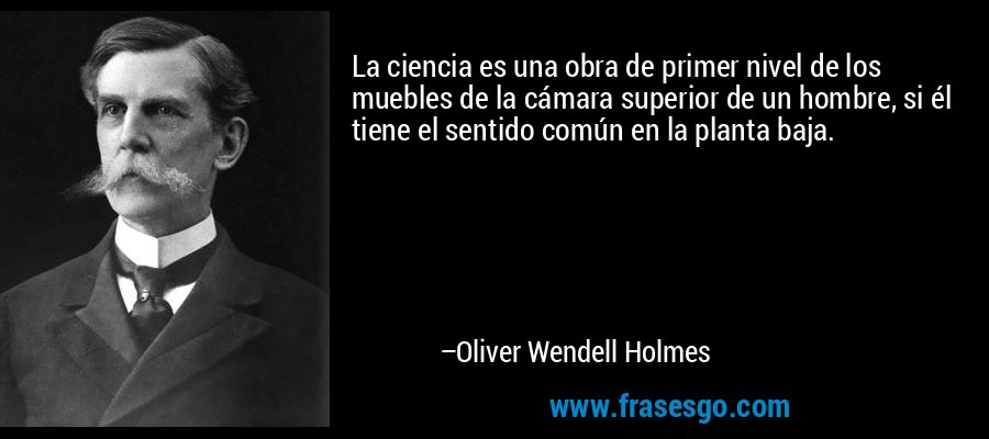 La ciencia es una obra de primer nivel de los muebles de la cámara superior de un hombre, si él tiene el sentido común en la planta baja. – Oliver Wendell Holmes