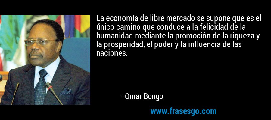 La economía de libre mercado se supone que es el único camino que conduce a la felicidad de la humanidad mediante la promoción de la riqueza y la prosperidad, el poder y la influencia de las naciones. – Omar Bongo