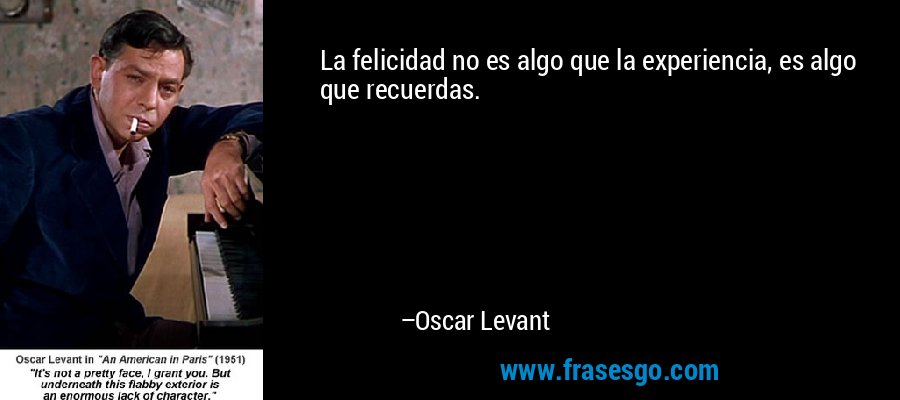 La felicidad no es algo que la experiencia, es algo que recuerdas. – Oscar Levant