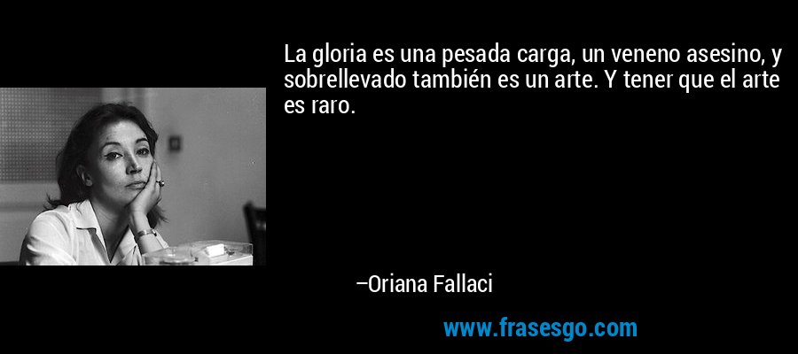 La gloria es una pesada carga, un veneno asesino, y sobrellevado también es un arte. Y tener que el arte es raro. – Oriana Fallaci
