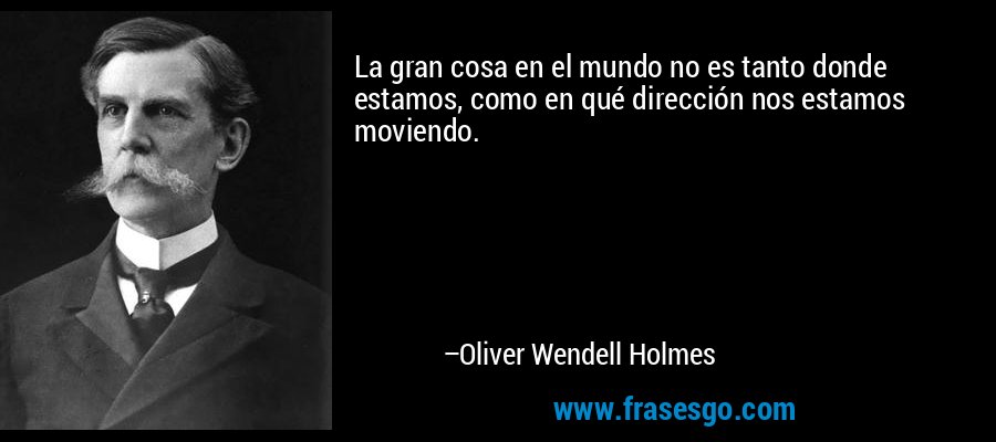 La gran cosa en el mundo no es tanto donde estamos, como en qué dirección nos estamos moviendo. – Oliver Wendell Holmes