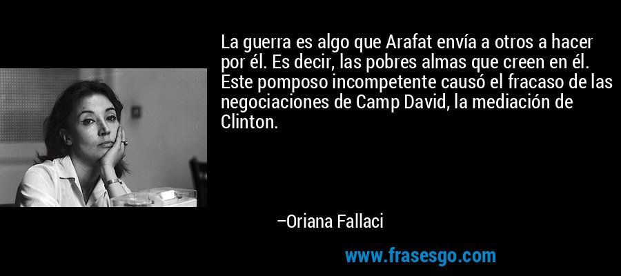 La guerra es algo que Arafat envía a otros a hacer por él. Es decir, las pobres almas que creen en él. Este pomposo incompetente causó el fracaso de las negociaciones de Camp David, la mediación de Clinton. – Oriana Fallaci