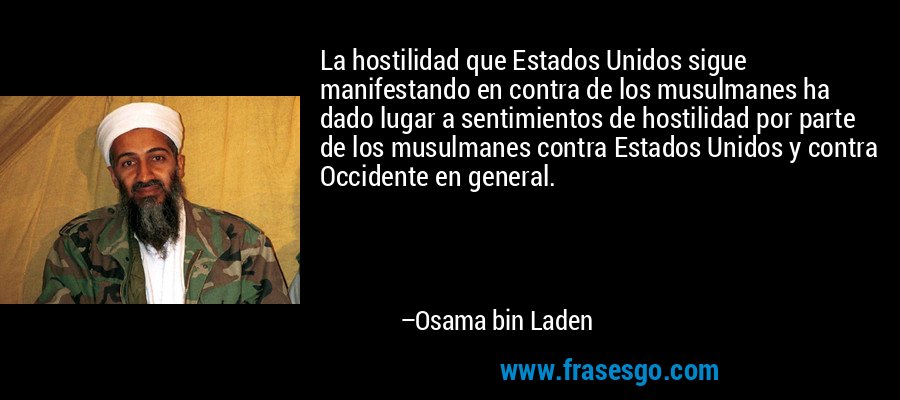 La hostilidad que Estados Unidos sigue manifestando en contra de los musulmanes ha dado lugar a sentimientos de hostilidad por parte de los musulmanes contra Estados Unidos y contra Occidente en general. – Osama bin Laden