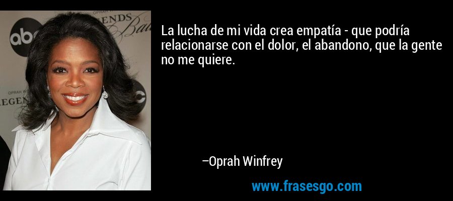 La lucha de mi vida crea empatía - que podría relacionarse con el dolor, el abandono, que la gente no me quiere. – Oprah Winfrey