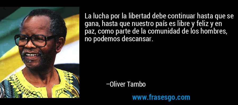 La lucha por la libertad debe continuar hasta que se gana, hasta que nuestro país es libre y feliz y en paz, como parte de la comunidad de los hombres, no podemos descansar. – Oliver Tambo