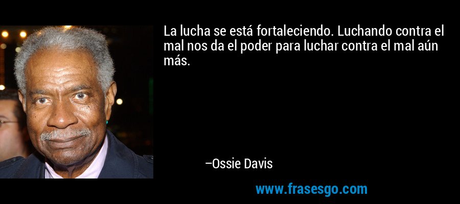 La lucha se está fortaleciendo. Luchando contra el mal nos da el poder para luchar contra el mal aún más. – Ossie Davis