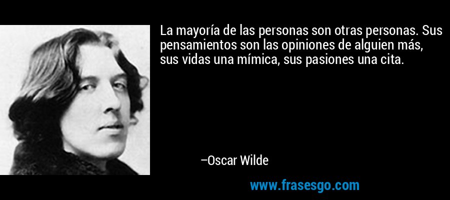 La mayoría de las personas son otras personas. Sus pensamientos son las opiniones de alguien más, sus vidas una mímica, sus pasiones una cita. – Oscar Wilde