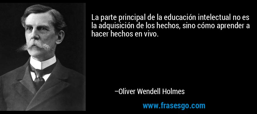 La parte principal de la educación intelectual no es la adquisición de los hechos, sino cómo aprender a hacer hechos en vivo. – Oliver Wendell Holmes