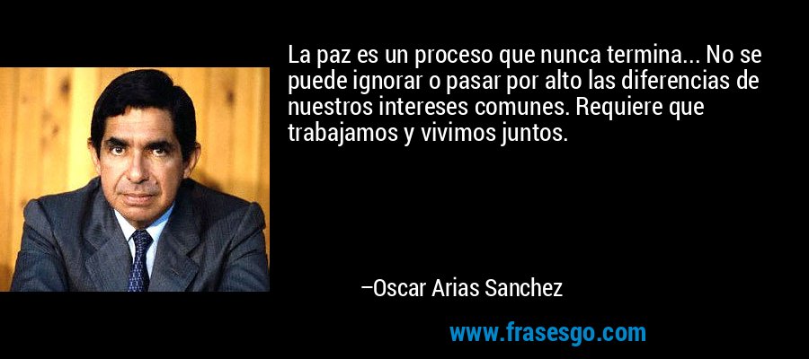 La paz es un proceso que nunca termina... No se puede ignorar o pasar por alto las diferencias de nuestros intereses comunes. Requiere que trabajamos y vivimos juntos. – Oscar Arias Sanchez