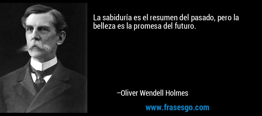 La sabiduría es el resumen del pasado, pero la belleza es la promesa del futuro. – Oliver Wendell Holmes
